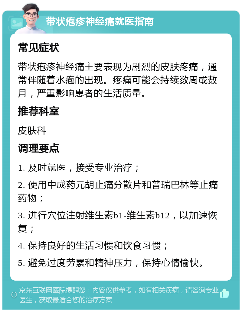 带状疱疹神经痛就医指南 常见症状 带状疱疹神经痛主要表现为剧烈的皮肤疼痛，通常伴随着水疱的出现。疼痛可能会持续数周或数月，严重影响患者的生活质量。 推荐科室 皮肤科 调理要点 1. 及时就医，接受专业治疗； 2. 使用中成药元胡止痛分散片和普瑞巴林等止痛药物； 3. 进行穴位注射维生素b1-维生素b12，以加速恢复； 4. 保持良好的生活习惯和饮食习惯； 5. 避免过度劳累和精神压力，保持心情愉快。