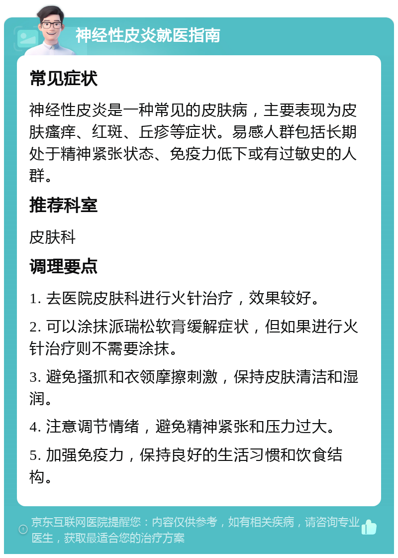 神经性皮炎就医指南 常见症状 神经性皮炎是一种常见的皮肤病，主要表现为皮肤瘙痒、红斑、丘疹等症状。易感人群包括长期处于精神紧张状态、免疫力低下或有过敏史的人群。 推荐科室 皮肤科 调理要点 1. 去医院皮肤科进行火针治疗，效果较好。 2. 可以涂抹派瑞松软膏缓解症状，但如果进行火针治疗则不需要涂抹。 3. 避免搔抓和衣领摩擦刺激，保持皮肤清洁和湿润。 4. 注意调节情绪，避免精神紧张和压力过大。 5. 加强免疫力，保持良好的生活习惯和饮食结构。