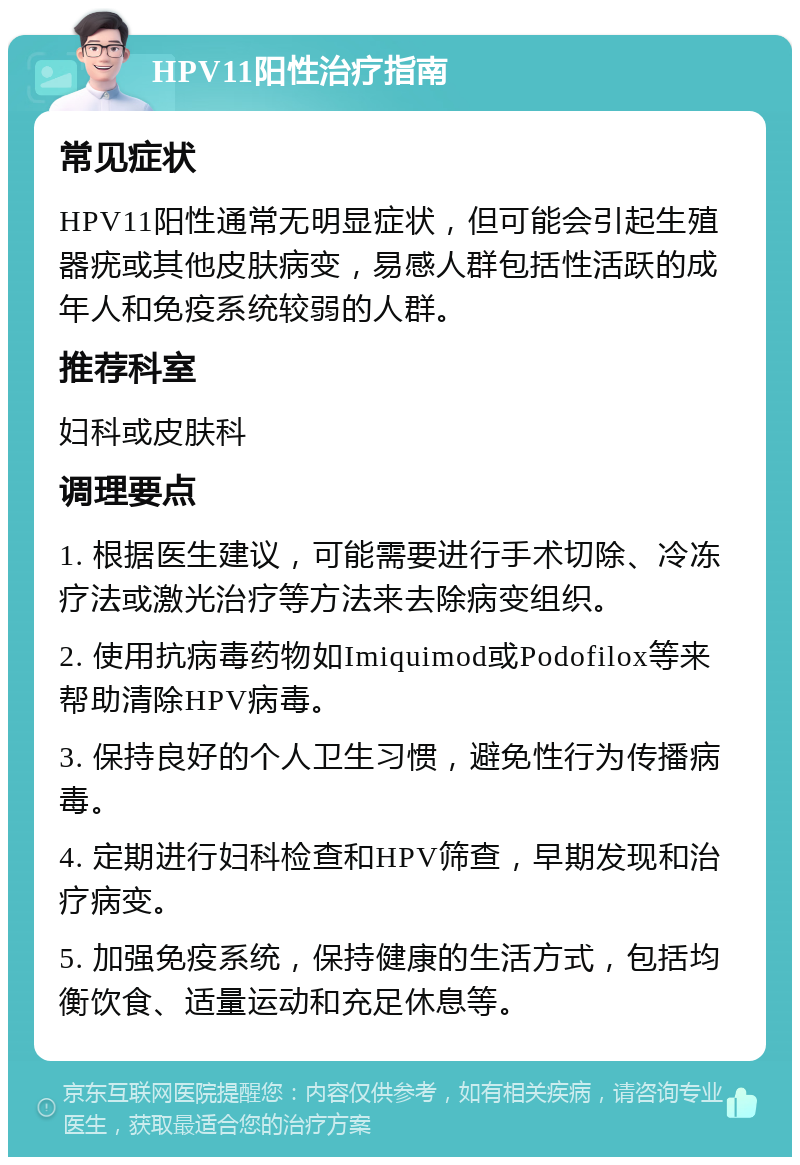 HPV11阳性治疗指南 常见症状 HPV11阳性通常无明显症状，但可能会引起生殖器疣或其他皮肤病变，易感人群包括性活跃的成年人和免疫系统较弱的人群。 推荐科室 妇科或皮肤科 调理要点 1. 根据医生建议，可能需要进行手术切除、冷冻疗法或激光治疗等方法来去除病变组织。 2. 使用抗病毒药物如Imiquimod或Podofilox等来帮助清除HPV病毒。 3. 保持良好的个人卫生习惯，避免性行为传播病毒。 4. 定期进行妇科检查和HPV筛查，早期发现和治疗病变。 5. 加强免疫系统，保持健康的生活方式，包括均衡饮食、适量运动和充足休息等。