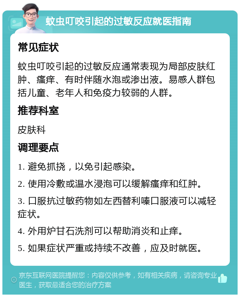 蚊虫叮咬引起的过敏反应就医指南 常见症状 蚊虫叮咬引起的过敏反应通常表现为局部皮肤红肿、瘙痒、有时伴随水泡或渗出液。易感人群包括儿童、老年人和免疫力较弱的人群。 推荐科室 皮肤科 调理要点 1. 避免抓挠，以免引起感染。 2. 使用冷敷或温水浸泡可以缓解瘙痒和红肿。 3. 口服抗过敏药物如左西替利嗪口服液可以减轻症状。 4. 外用炉甘石洗剂可以帮助消炎和止痒。 5. 如果症状严重或持续不改善，应及时就医。