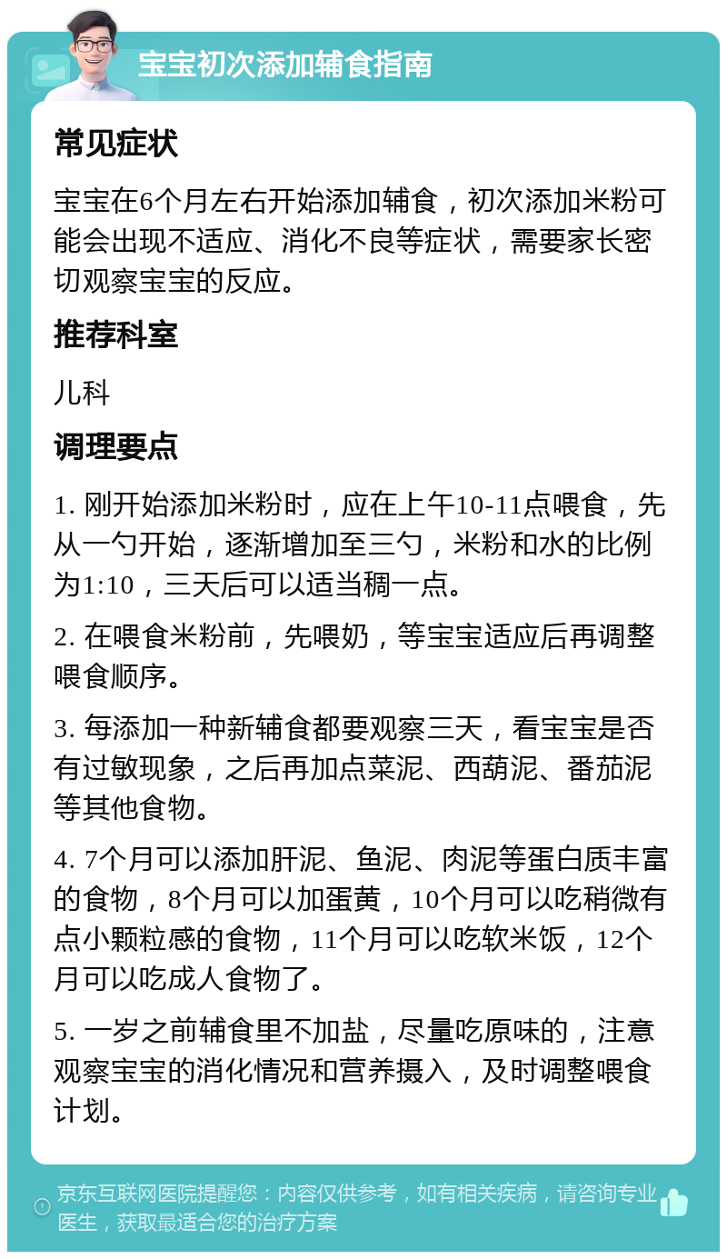 宝宝初次添加辅食指南 常见症状 宝宝在6个月左右开始添加辅食，初次添加米粉可能会出现不适应、消化不良等症状，需要家长密切观察宝宝的反应。 推荐科室 儿科 调理要点 1. 刚开始添加米粉时，应在上午10-11点喂食，先从一勺开始，逐渐增加至三勺，米粉和水的比例为1:10，三天后可以适当稠一点。 2. 在喂食米粉前，先喂奶，等宝宝适应后再调整喂食顺序。 3. 每添加一种新辅食都要观察三天，看宝宝是否有过敏现象，之后再加点菜泥、西葫泥、番茄泥等其他食物。 4. 7个月可以添加肝泥、鱼泥、肉泥等蛋白质丰富的食物，8个月可以加蛋黄，10个月可以吃稍微有点小颗粒感的食物，11个月可以吃软米饭，12个月可以吃成人食物了。 5. 一岁之前辅食里不加盐，尽量吃原味的，注意观察宝宝的消化情况和营养摄入，及时调整喂食计划。