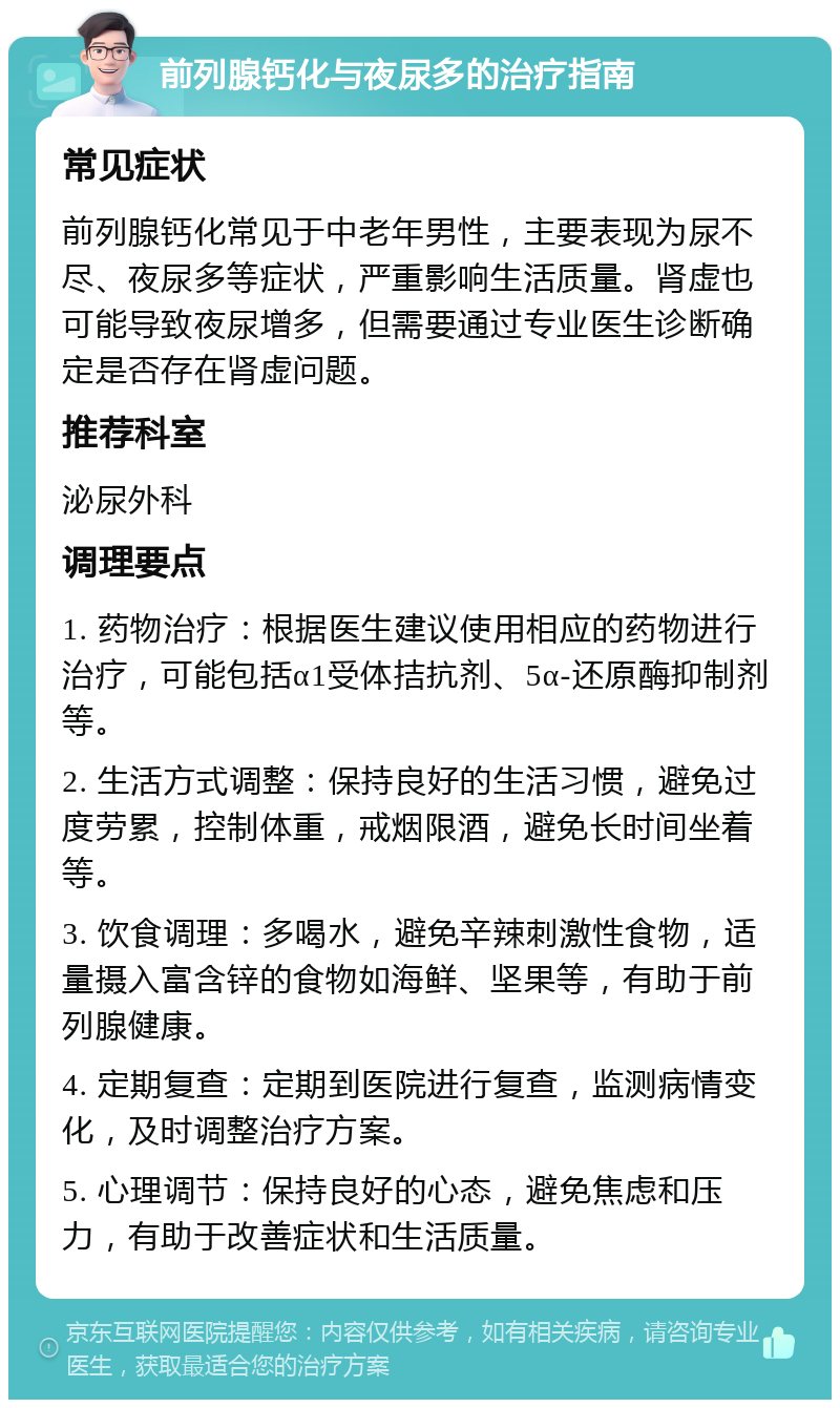 前列腺钙化与夜尿多的治疗指南 常见症状 前列腺钙化常见于中老年男性，主要表现为尿不尽、夜尿多等症状，严重影响生活质量。肾虚也可能导致夜尿增多，但需要通过专业医生诊断确定是否存在肾虚问题。 推荐科室 泌尿外科 调理要点 1. 药物治疗：根据医生建议使用相应的药物进行治疗，可能包括α1受体拮抗剂、5α-还原酶抑制剂等。 2. 生活方式调整：保持良好的生活习惯，避免过度劳累，控制体重，戒烟限酒，避免长时间坐着等。 3. 饮食调理：多喝水，避免辛辣刺激性食物，适量摄入富含锌的食物如海鲜、坚果等，有助于前列腺健康。 4. 定期复查：定期到医院进行复查，监测病情变化，及时调整治疗方案。 5. 心理调节：保持良好的心态，避免焦虑和压力，有助于改善症状和生活质量。