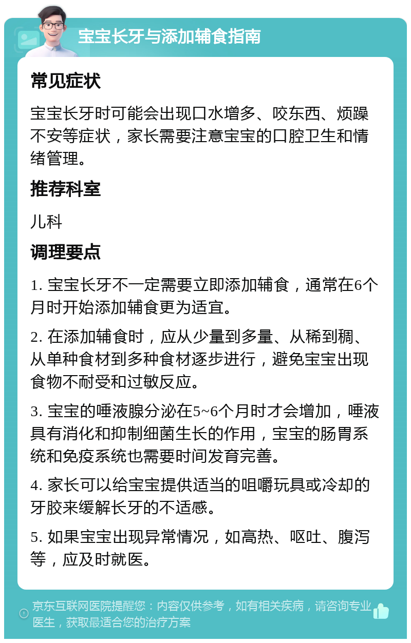 宝宝长牙与添加辅食指南 常见症状 宝宝长牙时可能会出现口水增多、咬东西、烦躁不安等症状，家长需要注意宝宝的口腔卫生和情绪管理。 推荐科室 儿科 调理要点 1. 宝宝长牙不一定需要立即添加辅食，通常在6个月时开始添加辅食更为适宜。 2. 在添加辅食时，应从少量到多量、从稀到稠、从单种食材到多种食材逐步进行，避免宝宝出现食物不耐受和过敏反应。 3. 宝宝的唾液腺分泌在5~6个月时才会增加，唾液具有消化和抑制细菌生长的作用，宝宝的肠胃系统和免疫系统也需要时间发育完善。 4. 家长可以给宝宝提供适当的咀嚼玩具或冷却的牙胶来缓解长牙的不适感。 5. 如果宝宝出现异常情况，如高热、呕吐、腹泻等，应及时就医。