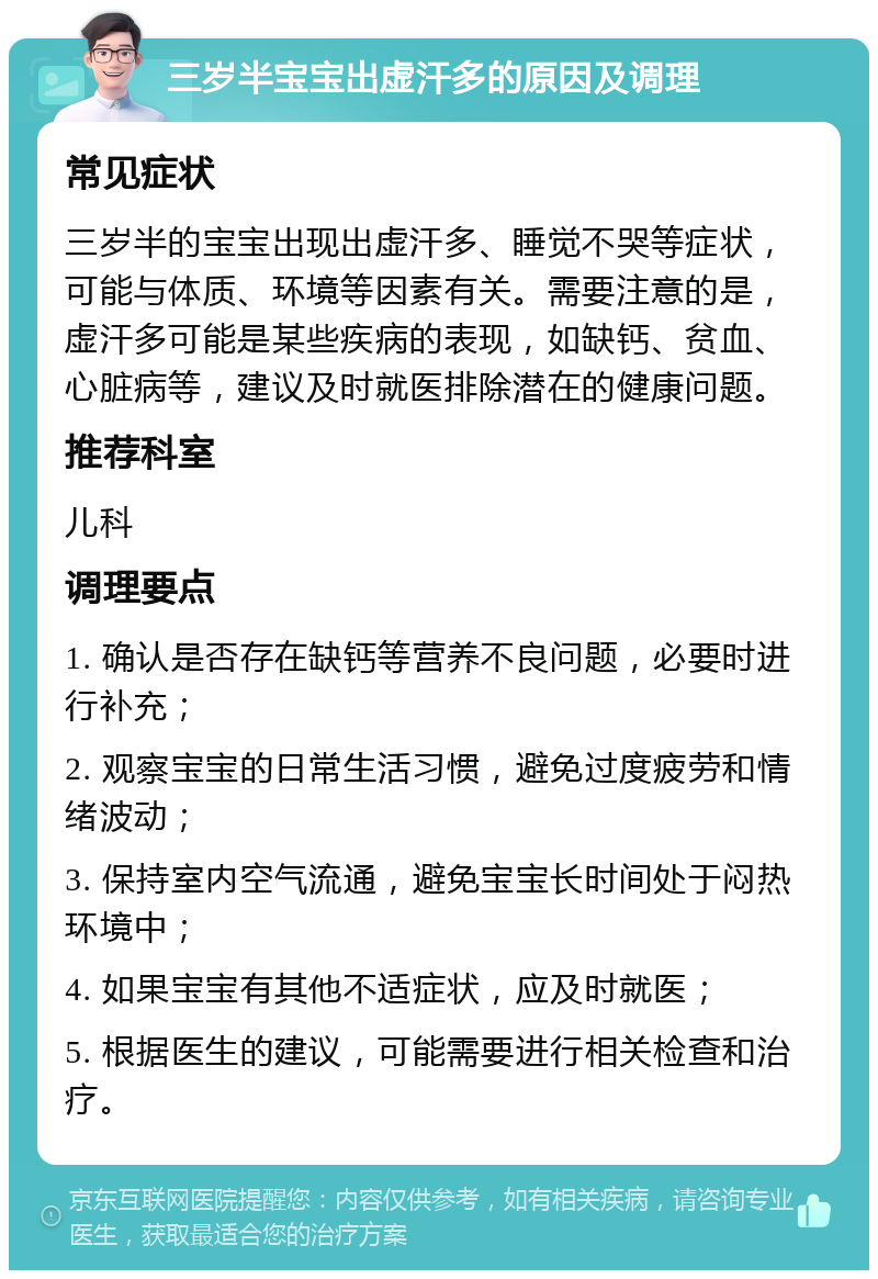 三岁半宝宝出虚汗多的原因及调理 常见症状 三岁半的宝宝出现出虚汗多、睡觉不哭等症状，可能与体质、环境等因素有关。需要注意的是，虚汗多可能是某些疾病的表现，如缺钙、贫血、心脏病等，建议及时就医排除潜在的健康问题。 推荐科室 儿科 调理要点 1. 确认是否存在缺钙等营养不良问题，必要时进行补充； 2. 观察宝宝的日常生活习惯，避免过度疲劳和情绪波动； 3. 保持室内空气流通，避免宝宝长时间处于闷热环境中； 4. 如果宝宝有其他不适症状，应及时就医； 5. 根据医生的建议，可能需要进行相关检查和治疗。