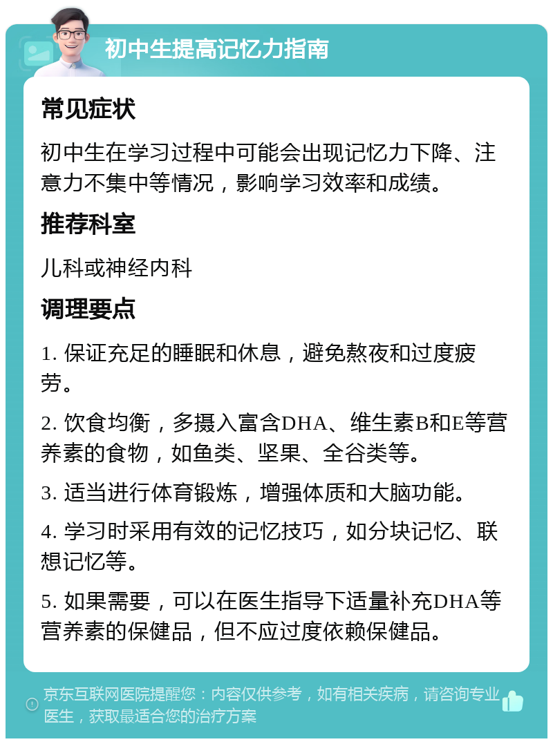 初中生提高记忆力指南 常见症状 初中生在学习过程中可能会出现记忆力下降、注意力不集中等情况，影响学习效率和成绩。 推荐科室 儿科或神经内科 调理要点 1. 保证充足的睡眠和休息，避免熬夜和过度疲劳。 2. 饮食均衡，多摄入富含DHA、维生素B和E等营养素的食物，如鱼类、坚果、全谷类等。 3. 适当进行体育锻炼，增强体质和大脑功能。 4. 学习时采用有效的记忆技巧，如分块记忆、联想记忆等。 5. 如果需要，可以在医生指导下适量补充DHA等营养素的保健品，但不应过度依赖保健品。