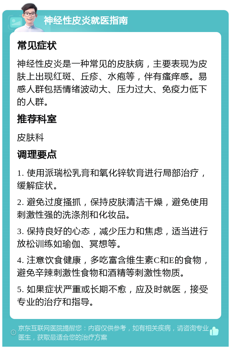 神经性皮炎就医指南 常见症状 神经性皮炎是一种常见的皮肤病，主要表现为皮肤上出现红斑、丘疹、水疱等，伴有瘙痒感。易感人群包括情绪波动大、压力过大、免疫力低下的人群。 推荐科室 皮肤科 调理要点 1. 使用派瑞松乳膏和氧化锌软膏进行局部治疗，缓解症状。 2. 避免过度搔抓，保持皮肤清洁干燥，避免使用刺激性强的洗涤剂和化妆品。 3. 保持良好的心态，减少压力和焦虑，适当进行放松训练如瑜伽、冥想等。 4. 注意饮食健康，多吃富含维生素C和E的食物，避免辛辣刺激性食物和酒精等刺激性物质。 5. 如果症状严重或长期不愈，应及时就医，接受专业的治疗和指导。