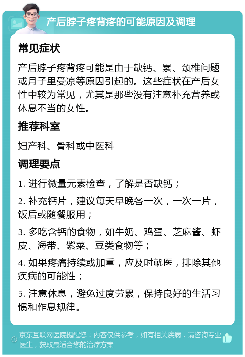 产后脖子疼背疼的可能原因及调理 常见症状 产后脖子疼背疼可能是由于缺钙、累、颈椎问题或月子里受凉等原因引起的。这些症状在产后女性中较为常见，尤其是那些没有注意补充营养或休息不当的女性。 推荐科室 妇产科、骨科或中医科 调理要点 1. 进行微量元素检查，了解是否缺钙； 2. 补充钙片，建议每天早晚各一次，一次一片，饭后或随餐服用； 3. 多吃含钙的食物，如牛奶、鸡蛋、芝麻酱、虾皮、海带、紫菜、豆类食物等； 4. 如果疼痛持续或加重，应及时就医，排除其他疾病的可能性； 5. 注意休息，避免过度劳累，保持良好的生活习惯和作息规律。