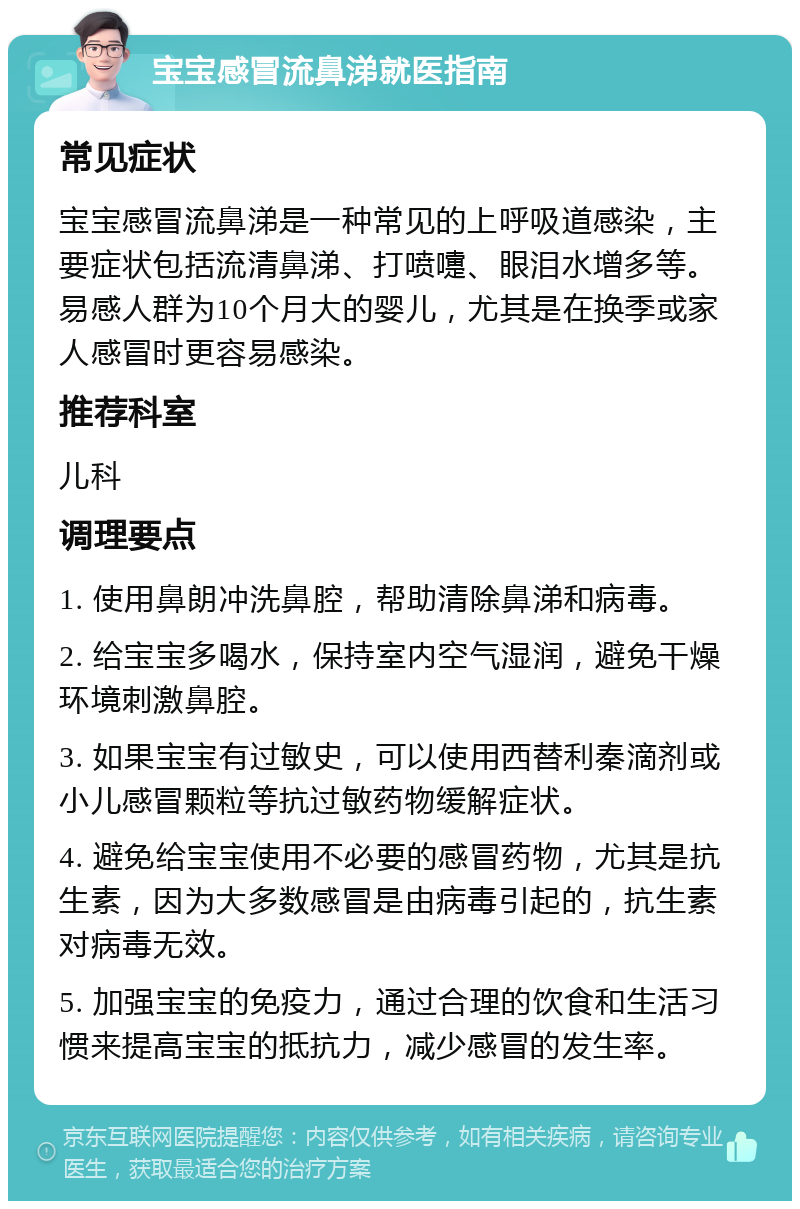 宝宝感冒流鼻涕就医指南 常见症状 宝宝感冒流鼻涕是一种常见的上呼吸道感染，主要症状包括流清鼻涕、打喷嚏、眼泪水增多等。易感人群为10个月大的婴儿，尤其是在换季或家人感冒时更容易感染。 推荐科室 儿科 调理要点 1. 使用鼻朗冲洗鼻腔，帮助清除鼻涕和病毒。 2. 给宝宝多喝水，保持室内空气湿润，避免干燥环境刺激鼻腔。 3. 如果宝宝有过敏史，可以使用西替利秦滴剂或小儿感冒颗粒等抗过敏药物缓解症状。 4. 避免给宝宝使用不必要的感冒药物，尤其是抗生素，因为大多数感冒是由病毒引起的，抗生素对病毒无效。 5. 加强宝宝的免疫力，通过合理的饮食和生活习惯来提高宝宝的抵抗力，减少感冒的发生率。