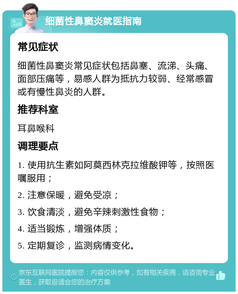 细菌性鼻窦炎就医指南 常见症状 细菌性鼻窦炎常见症状包括鼻塞、流涕、头痛、面部压痛等，易感人群为抵抗力较弱、经常感冒或有慢性鼻炎的人群。 推荐科室 耳鼻喉科 调理要点 1. 使用抗生素如阿莫西林克拉维酸钾等，按照医嘱服用； 2. 注意保暖，避免受凉； 3. 饮食清淡，避免辛辣刺激性食物； 4. 适当锻炼，增强体质； 5. 定期复诊，监测病情变化。