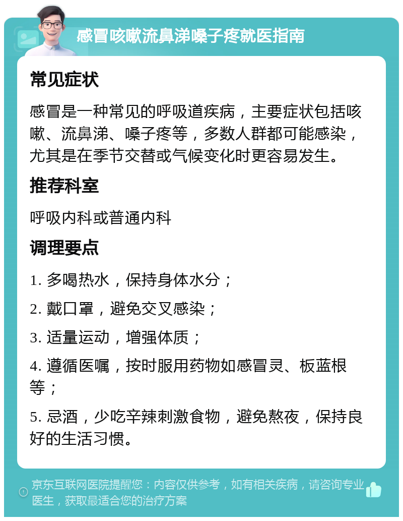 感冒咳嗽流鼻涕嗓子疼就医指南 常见症状 感冒是一种常见的呼吸道疾病，主要症状包括咳嗽、流鼻涕、嗓子疼等，多数人群都可能感染，尤其是在季节交替或气候变化时更容易发生。 推荐科室 呼吸内科或普通内科 调理要点 1. 多喝热水，保持身体水分； 2. 戴口罩，避免交叉感染； 3. 适量运动，增强体质； 4. 遵循医嘱，按时服用药物如感冒灵、板蓝根等； 5. 忌酒，少吃辛辣刺激食物，避免熬夜，保持良好的生活习惯。