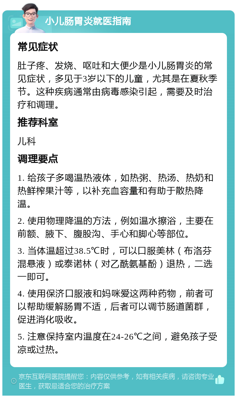 小儿肠胃炎就医指南 常见症状 肚子疼、发烧、呕吐和大便少是小儿肠胃炎的常见症状，多见于3岁以下的儿童，尤其是在夏秋季节。这种疾病通常由病毒感染引起，需要及时治疗和调理。 推荐科室 儿科 调理要点 1. 给孩子多喝温热液体，如热粥、热汤、热奶和热鲜榨果汁等，以补充血容量和有助于散热降温。 2. 使用物理降温的方法，例如温水擦浴，主要在前额、腋下、腹股沟、手心和脚心等部位。 3. 当体温超过38.5℃时，可以口服美林（布洛芬混悬液）或泰诺林（对乙酰氨基酚）退热，二选一即可。 4. 使用保济口服液和妈咪爱这两种药物，前者可以帮助缓解肠胃不适，后者可以调节肠道菌群，促进消化吸收。 5. 注意保持室内温度在24-26℃之间，避免孩子受凉或过热。