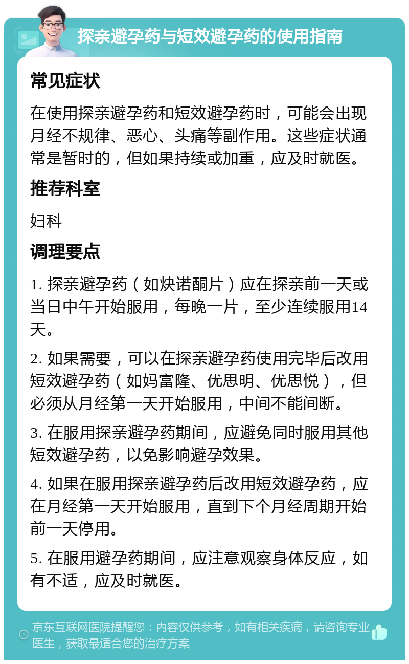 探亲避孕药与短效避孕药的使用指南 常见症状 在使用探亲避孕药和短效避孕药时，可能会出现月经不规律、恶心、头痛等副作用。这些症状通常是暂时的，但如果持续或加重，应及时就医。 推荐科室 妇科 调理要点 1. 探亲避孕药（如炔诺酮片）应在探亲前一天或当日中午开始服用，每晚一片，至少连续服用14天。 2. 如果需要，可以在探亲避孕药使用完毕后改用短效避孕药（如妈富隆、优思明、优思悦），但必须从月经第一天开始服用，中间不能间断。 3. 在服用探亲避孕药期间，应避免同时服用其他短效避孕药，以免影响避孕效果。 4. 如果在服用探亲避孕药后改用短效避孕药，应在月经第一天开始服用，直到下个月经周期开始前一天停用。 5. 在服用避孕药期间，应注意观察身体反应，如有不适，应及时就医。