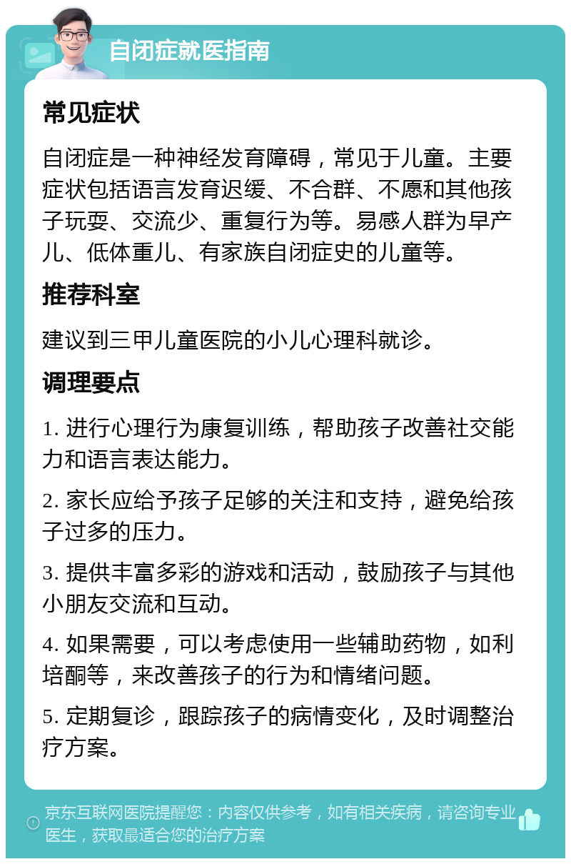 自闭症就医指南 常见症状 自闭症是一种神经发育障碍，常见于儿童。主要症状包括语言发育迟缓、不合群、不愿和其他孩子玩耍、交流少、重复行为等。易感人群为早产儿、低体重儿、有家族自闭症史的儿童等。 推荐科室 建议到三甲儿童医院的小儿心理科就诊。 调理要点 1. 进行心理行为康复训练，帮助孩子改善社交能力和语言表达能力。 2. 家长应给予孩子足够的关注和支持，避免给孩子过多的压力。 3. 提供丰富多彩的游戏和活动，鼓励孩子与其他小朋友交流和互动。 4. 如果需要，可以考虑使用一些辅助药物，如利培酮等，来改善孩子的行为和情绪问题。 5. 定期复诊，跟踪孩子的病情变化，及时调整治疗方案。