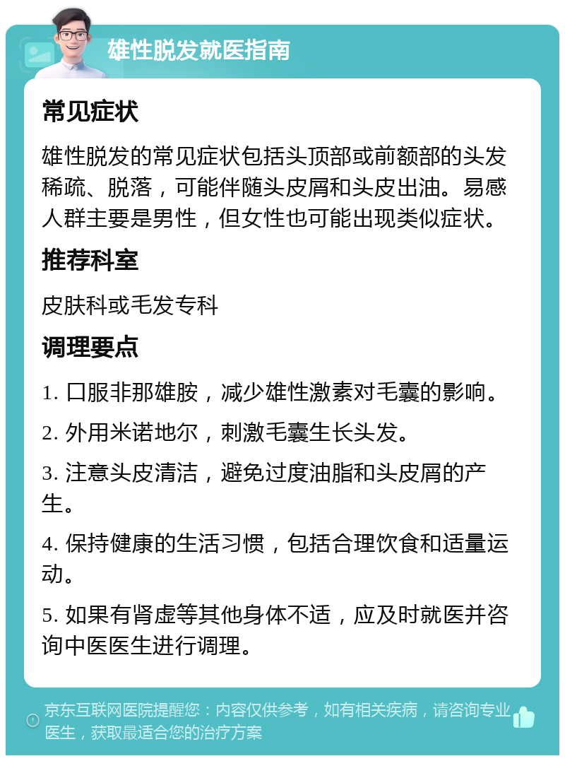 雄性脱发就医指南 常见症状 雄性脱发的常见症状包括头顶部或前额部的头发稀疏、脱落，可能伴随头皮屑和头皮出油。易感人群主要是男性，但女性也可能出现类似症状。 推荐科室 皮肤科或毛发专科 调理要点 1. 口服非那雄胺，减少雄性激素对毛囊的影响。 2. 外用米诺地尔，刺激毛囊生长头发。 3. 注意头皮清洁，避免过度油脂和头皮屑的产生。 4. 保持健康的生活习惯，包括合理饮食和适量运动。 5. 如果有肾虚等其他身体不适，应及时就医并咨询中医医生进行调理。