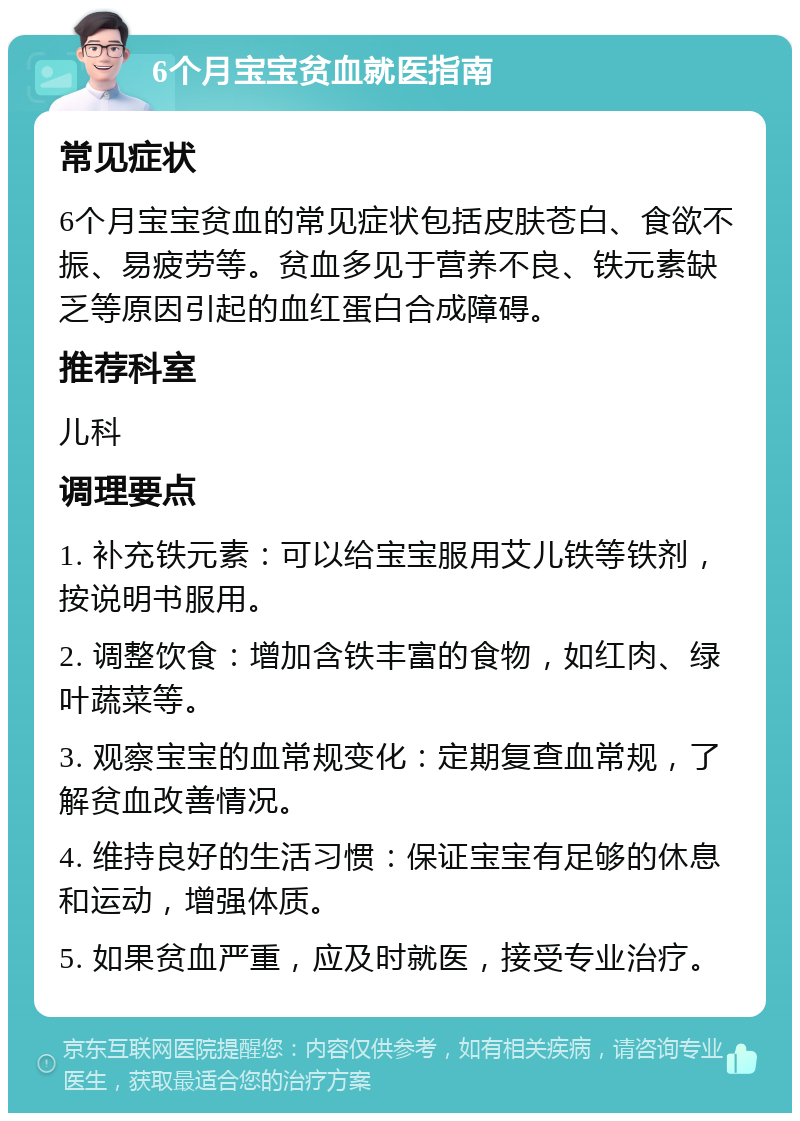 6个月宝宝贫血就医指南 常见症状 6个月宝宝贫血的常见症状包括皮肤苍白、食欲不振、易疲劳等。贫血多见于营养不良、铁元素缺乏等原因引起的血红蛋白合成障碍。 推荐科室 儿科 调理要点 1. 补充铁元素：可以给宝宝服用艾儿铁等铁剂，按说明书服用。 2. 调整饮食：增加含铁丰富的食物，如红肉、绿叶蔬菜等。 3. 观察宝宝的血常规变化：定期复查血常规，了解贫血改善情况。 4. 维持良好的生活习惯：保证宝宝有足够的休息和运动，增强体质。 5. 如果贫血严重，应及时就医，接受专业治疗。