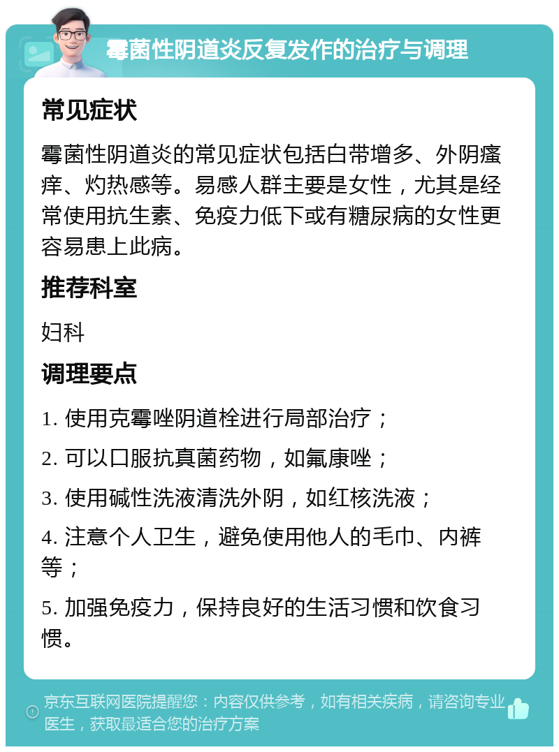 霉菌性阴道炎反复发作的治疗与调理 常见症状 霉菌性阴道炎的常见症状包括白带增多、外阴瘙痒、灼热感等。易感人群主要是女性，尤其是经常使用抗生素、免疫力低下或有糖尿病的女性更容易患上此病。 推荐科室 妇科 调理要点 1. 使用克霉唑阴道栓进行局部治疗； 2. 可以口服抗真菌药物，如氟康唑； 3. 使用碱性洗液清洗外阴，如红核洗液； 4. 注意个人卫生，避免使用他人的毛巾、内裤等； 5. 加强免疫力，保持良好的生活习惯和饮食习惯。