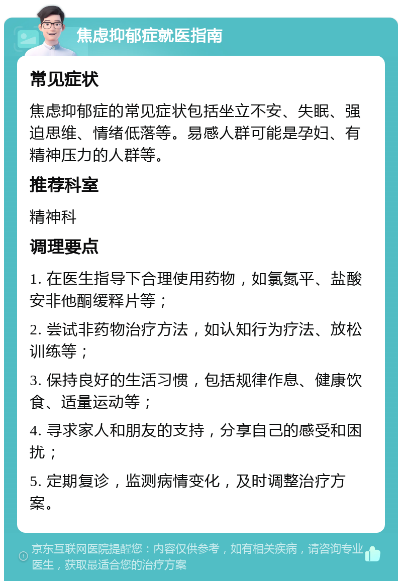 焦虑抑郁症就医指南 常见症状 焦虑抑郁症的常见症状包括坐立不安、失眠、强迫思维、情绪低落等。易感人群可能是孕妇、有精神压力的人群等。 推荐科室 精神科 调理要点 1. 在医生指导下合理使用药物，如氯氮平、盐酸安非他酮缓释片等； 2. 尝试非药物治疗方法，如认知行为疗法、放松训练等； 3. 保持良好的生活习惯，包括规律作息、健康饮食、适量运动等； 4. 寻求家人和朋友的支持，分享自己的感受和困扰； 5. 定期复诊，监测病情变化，及时调整治疗方案。