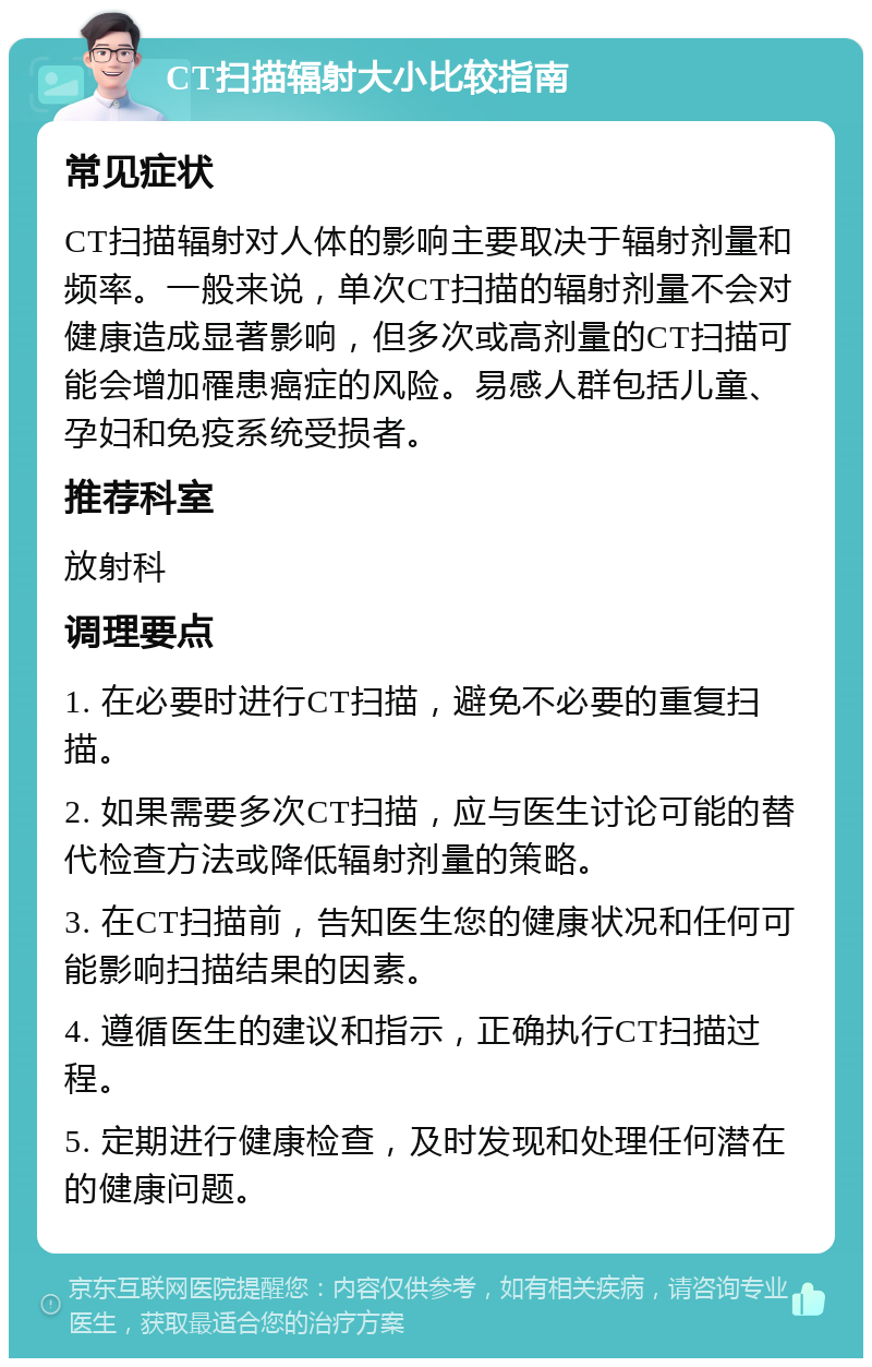 CT扫描辐射大小比较指南 常见症状 CT扫描辐射对人体的影响主要取决于辐射剂量和频率。一般来说，单次CT扫描的辐射剂量不会对健康造成显著影响，但多次或高剂量的CT扫描可能会增加罹患癌症的风险。易感人群包括儿童、孕妇和免疫系统受损者。 推荐科室 放射科 调理要点 1. 在必要时进行CT扫描，避免不必要的重复扫描。 2. 如果需要多次CT扫描，应与医生讨论可能的替代检查方法或降低辐射剂量的策略。 3. 在CT扫描前，告知医生您的健康状况和任何可能影响扫描结果的因素。 4. 遵循医生的建议和指示，正确执行CT扫描过程。 5. 定期进行健康检查，及时发现和处理任何潜在的健康问题。