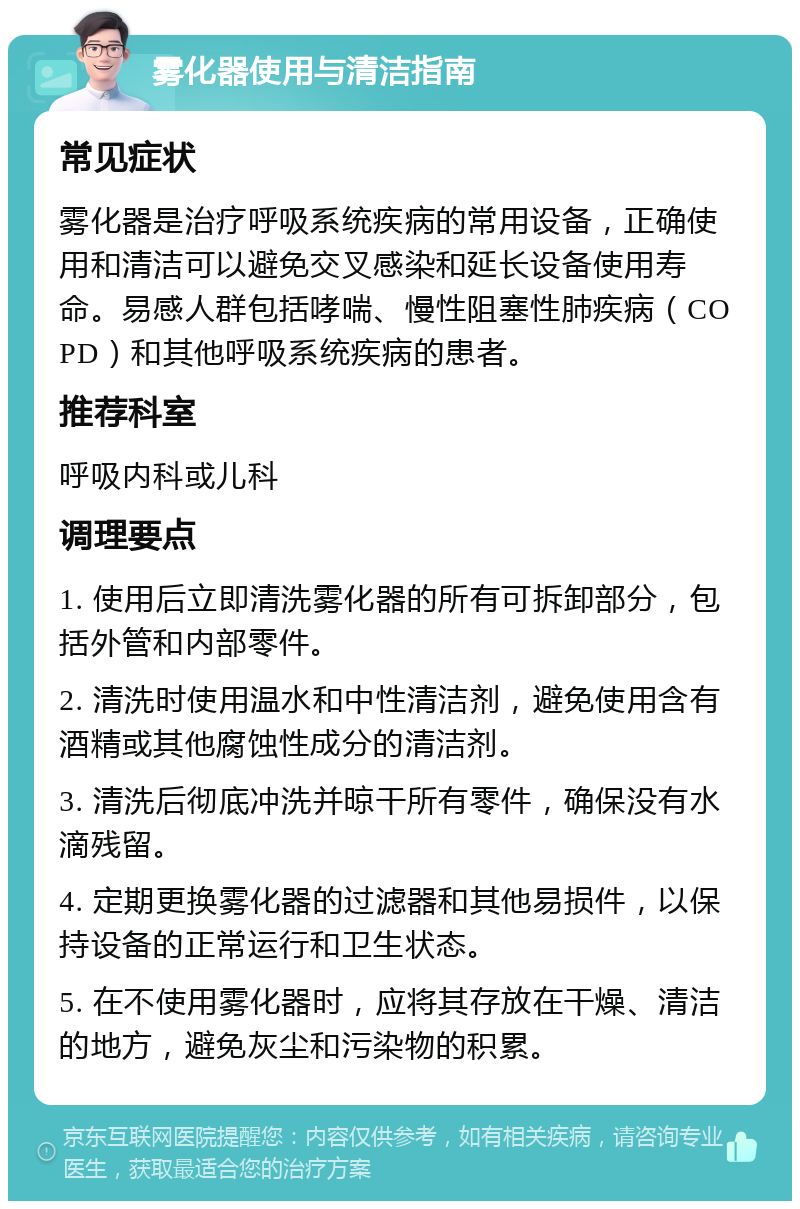 雾化器使用与清洁指南 常见症状 雾化器是治疗呼吸系统疾病的常用设备，正确使用和清洁可以避免交叉感染和延长设备使用寿命。易感人群包括哮喘、慢性阻塞性肺疾病（COPD）和其他呼吸系统疾病的患者。 推荐科室 呼吸内科或儿科 调理要点 1. 使用后立即清洗雾化器的所有可拆卸部分，包括外管和内部零件。 2. 清洗时使用温水和中性清洁剂，避免使用含有酒精或其他腐蚀性成分的清洁剂。 3. 清洗后彻底冲洗并晾干所有零件，确保没有水滴残留。 4. 定期更换雾化器的过滤器和其他易损件，以保持设备的正常运行和卫生状态。 5. 在不使用雾化器时，应将其存放在干燥、清洁的地方，避免灰尘和污染物的积累。