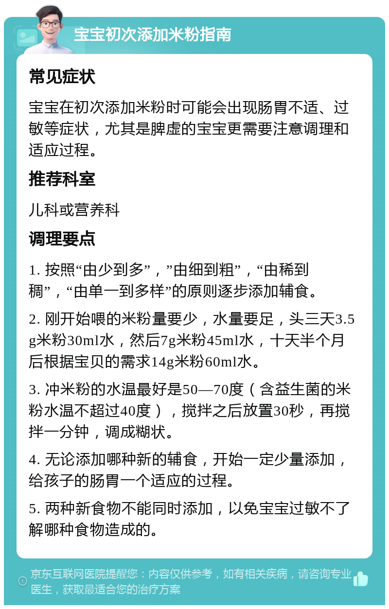 宝宝初次添加米粉指南 常见症状 宝宝在初次添加米粉时可能会出现肠胃不适、过敏等症状，尤其是脾虚的宝宝更需要注意调理和适应过程。 推荐科室 儿科或营养科 调理要点 1. 按照“由少到多”，”由细到粗”，“由稀到稠”，“由单一到多样”的原则逐步添加辅食。 2. 刚开始喂的米粉量要少，水量要足，头三天3.5g米粉30ml水，然后7g米粉45ml水，十天半个月后根据宝贝的需求14g米粉60ml水。 3. 冲米粉的水温最好是50—70度（含益生菌的米粉水温不超过40度），搅拌之后放置30秒，再搅拌一分钟，调成糊状。 4. 无论添加哪种新的辅食，开始一定少量添加，给孩子的肠胃一个适应的过程。 5. 两种新食物不能同时添加，以免宝宝过敏不了解哪种食物造成的。