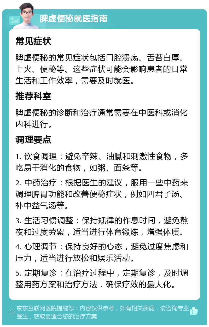 脾虚便秘就医指南 常见症状 脾虚便秘的常见症状包括口腔溃疡、舌苔白厚、上火、便秘等。这些症状可能会影响患者的日常生活和工作效率，需要及时就医。 推荐科室 脾虚便秘的诊断和治疗通常需要在中医科或消化内科进行。 调理要点 1. 饮食调理：避免辛辣、油腻和刺激性食物，多吃易于消化的食物，如粥、面条等。 2. 中药治疗：根据医生的建议，服用一些中药来调理脾胃功能和改善便秘症状，例如四君子汤、补中益气汤等。 3. 生活习惯调整：保持规律的作息时间，避免熬夜和过度劳累，适当进行体育锻炼，增强体质。 4. 心理调节：保持良好的心态，避免过度焦虑和压力，适当进行放松和娱乐活动。 5. 定期复诊：在治疗过程中，定期复诊，及时调整用药方案和治疗方法，确保疗效的最大化。