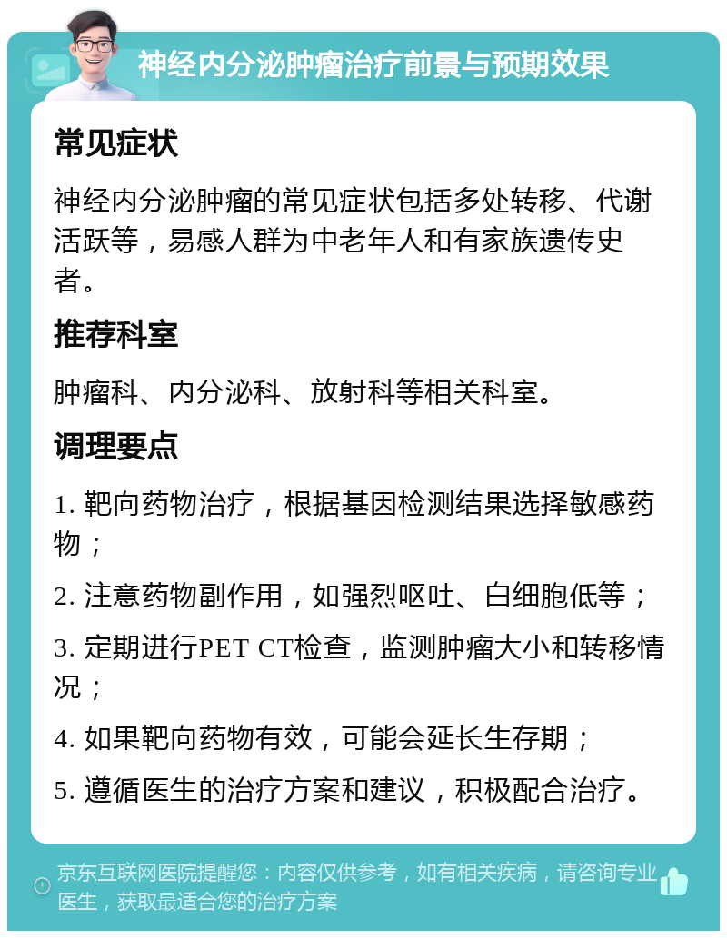 神经内分泌肿瘤治疗前景与预期效果 常见症状 神经内分泌肿瘤的常见症状包括多处转移、代谢活跃等，易感人群为中老年人和有家族遗传史者。 推荐科室 肿瘤科、内分泌科、放射科等相关科室。 调理要点 1. 靶向药物治疗，根据基因检测结果选择敏感药物； 2. 注意药物副作用，如强烈呕吐、白细胞低等； 3. 定期进行PET CT检查，监测肿瘤大小和转移情况； 4. 如果靶向药物有效，可能会延长生存期； 5. 遵循医生的治疗方案和建议，积极配合治疗。