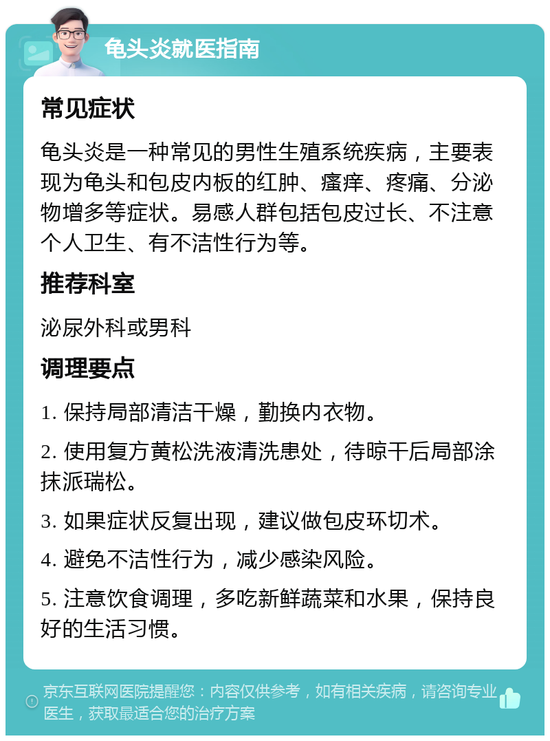 龟头炎就医指南 常见症状 龟头炎是一种常见的男性生殖系统疾病，主要表现为龟头和包皮内板的红肿、瘙痒、疼痛、分泌物增多等症状。易感人群包括包皮过长、不注意个人卫生、有不洁性行为等。 推荐科室 泌尿外科或男科 调理要点 1. 保持局部清洁干燥，勤换内衣物。 2. 使用复方黄松洗液清洗患处，待晾干后局部涂抹派瑞松。 3. 如果症状反复出现，建议做包皮环切术。 4. 避免不洁性行为，减少感染风险。 5. 注意饮食调理，多吃新鲜蔬菜和水果，保持良好的生活习惯。