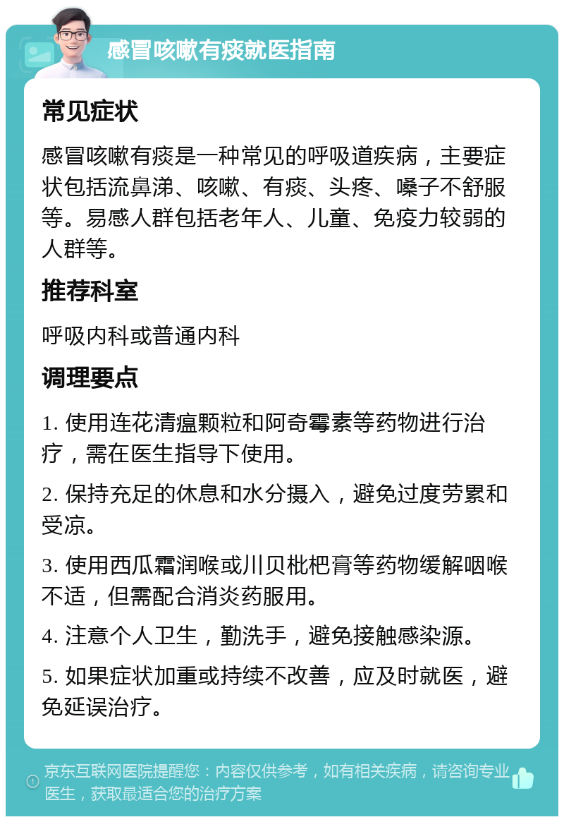 感冒咳嗽有痰就医指南 常见症状 感冒咳嗽有痰是一种常见的呼吸道疾病，主要症状包括流鼻涕、咳嗽、有痰、头疼、嗓子不舒服等。易感人群包括老年人、儿童、免疫力较弱的人群等。 推荐科室 呼吸内科或普通内科 调理要点 1. 使用连花清瘟颗粒和阿奇霉素等药物进行治疗，需在医生指导下使用。 2. 保持充足的休息和水分摄入，避免过度劳累和受凉。 3. 使用西瓜霜润喉或川贝枇杷膏等药物缓解咽喉不适，但需配合消炎药服用。 4. 注意个人卫生，勤洗手，避免接触感染源。 5. 如果症状加重或持续不改善，应及时就医，避免延误治疗。