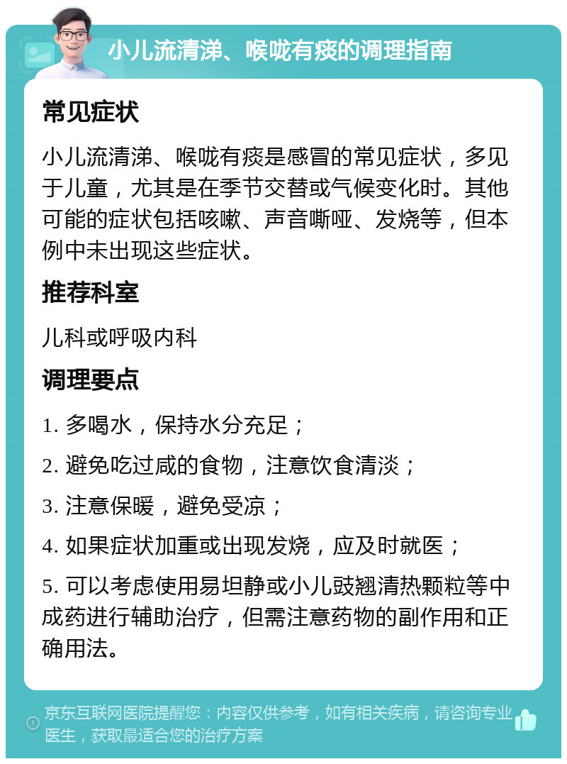 小儿流清涕、喉咙有痰的调理指南 常见症状 小儿流清涕、喉咙有痰是感冒的常见症状，多见于儿童，尤其是在季节交替或气候变化时。其他可能的症状包括咳嗽、声音嘶哑、发烧等，但本例中未出现这些症状。 推荐科室 儿科或呼吸内科 调理要点 1. 多喝水，保持水分充足； 2. 避免吃过咸的食物，注意饮食清淡； 3. 注意保暖，避免受凉； 4. 如果症状加重或出现发烧，应及时就医； 5. 可以考虑使用易坦静或小儿豉翘清热颗粒等中成药进行辅助治疗，但需注意药物的副作用和正确用法。