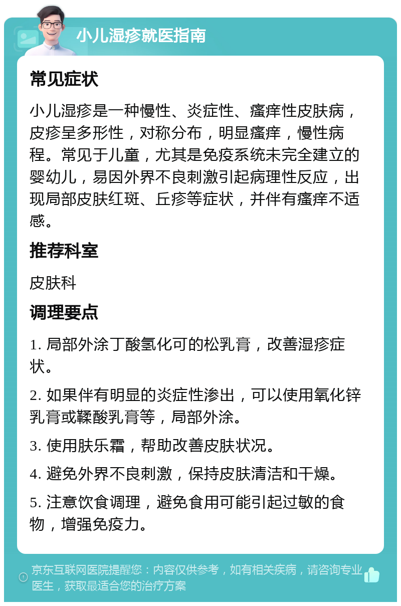 小儿湿疹就医指南 常见症状 小儿湿疹是一种慢性、炎症性、瘙痒性皮肤病，皮疹呈多形性，对称分布，明显瘙痒，慢性病程。常见于儿童，尤其是免疫系统未完全建立的婴幼儿，易因外界不良刺激引起病理性反应，出现局部皮肤红斑、丘疹等症状，并伴有瘙痒不适感。 推荐科室 皮肤科 调理要点 1. 局部外涂丁酸氢化可的松乳膏，改善湿疹症状。 2. 如果伴有明显的炎症性渗出，可以使用氧化锌乳膏或鞣酸乳膏等，局部外涂。 3. 使用肤乐霜，帮助改善皮肤状况。 4. 避免外界不良刺激，保持皮肤清洁和干燥。 5. 注意饮食调理，避免食用可能引起过敏的食物，增强免疫力。