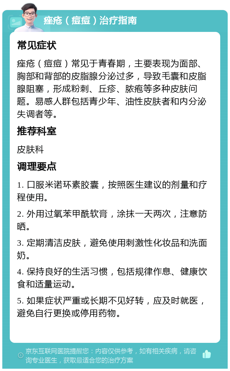 痤疮（痘痘）治疗指南 常见症状 痤疮（痘痘）常见于青春期，主要表现为面部、胸部和背部的皮脂腺分泌过多，导致毛囊和皮脂腺阻塞，形成粉刺、丘疹、脓疱等多种皮肤问题。易感人群包括青少年、油性皮肤者和内分泌失调者等。 推荐科室 皮肤科 调理要点 1. 口服米诺环素胶囊，按照医生建议的剂量和疗程使用。 2. 外用过氧苯甲酰软膏，涂抹一天两次，注意防晒。 3. 定期清洁皮肤，避免使用刺激性化妆品和洗面奶。 4. 保持良好的生活习惯，包括规律作息、健康饮食和适量运动。 5. 如果症状严重或长期不见好转，应及时就医，避免自行更换或停用药物。