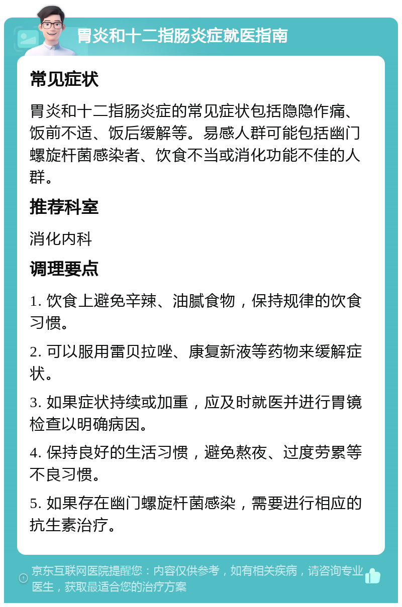 胃炎和十二指肠炎症就医指南 常见症状 胃炎和十二指肠炎症的常见症状包括隐隐作痛、饭前不适、饭后缓解等。易感人群可能包括幽门螺旋杆菌感染者、饮食不当或消化功能不佳的人群。 推荐科室 消化内科 调理要点 1. 饮食上避免辛辣、油腻食物，保持规律的饮食习惯。 2. 可以服用雷贝拉唑、康复新液等药物来缓解症状。 3. 如果症状持续或加重，应及时就医并进行胃镜检查以明确病因。 4. 保持良好的生活习惯，避免熬夜、过度劳累等不良习惯。 5. 如果存在幽门螺旋杆菌感染，需要进行相应的抗生素治疗。