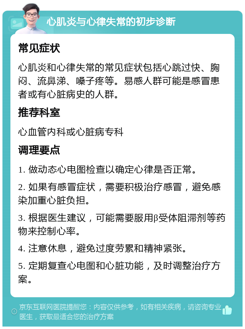 心肌炎与心律失常的初步诊断 常见症状 心肌炎和心律失常的常见症状包括心跳过快、胸闷、流鼻涕、嗓子疼等。易感人群可能是感冒患者或有心脏病史的人群。 推荐科室 心血管内科或心脏病专科 调理要点 1. 做动态心电图检查以确定心律是否正常。 2. 如果有感冒症状，需要积极治疗感冒，避免感染加重心脏负担。 3. 根据医生建议，可能需要服用β受体阻滞剂等药物来控制心率。 4. 注意休息，避免过度劳累和精神紧张。 5. 定期复查心电图和心脏功能，及时调整治疗方案。