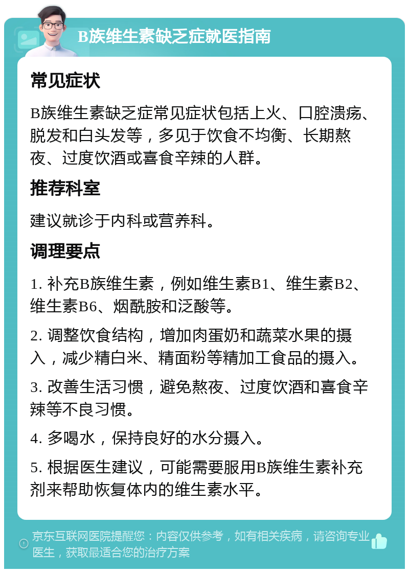 B族维生素缺乏症就医指南 常见症状 B族维生素缺乏症常见症状包括上火、口腔溃疡、脱发和白头发等，多见于饮食不均衡、长期熬夜、过度饮酒或喜食辛辣的人群。 推荐科室 建议就诊于内科或营养科。 调理要点 1. 补充B族维生素，例如维生素B1、维生素B2、维生素B6、烟酰胺和泛酸等。 2. 调整饮食结构，增加肉蛋奶和蔬菜水果的摄入，减少精白米、精面粉等精加工食品的摄入。 3. 改善生活习惯，避免熬夜、过度饮酒和喜食辛辣等不良习惯。 4. 多喝水，保持良好的水分摄入。 5. 根据医生建议，可能需要服用B族维生素补充剂来帮助恢复体内的维生素水平。