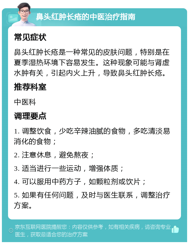 鼻头红肿长疮的中医治疗指南 常见症状 鼻头红肿长疮是一种常见的皮肤问题，特别是在夏季湿热环境下容易发生。这种现象可能与肾虚水肿有关，引起内火上升，导致鼻头红肿长疮。 推荐科室 中医科 调理要点 1. 调整饮食，少吃辛辣油腻的食物，多吃清淡易消化的食物； 2. 注意休息，避免熬夜； 3. 适当进行一些运动，增强体质； 4. 可以服用中药方子，如颗粒剂或饮片； 5. 如果有任何问题，及时与医生联系，调整治疗方案。