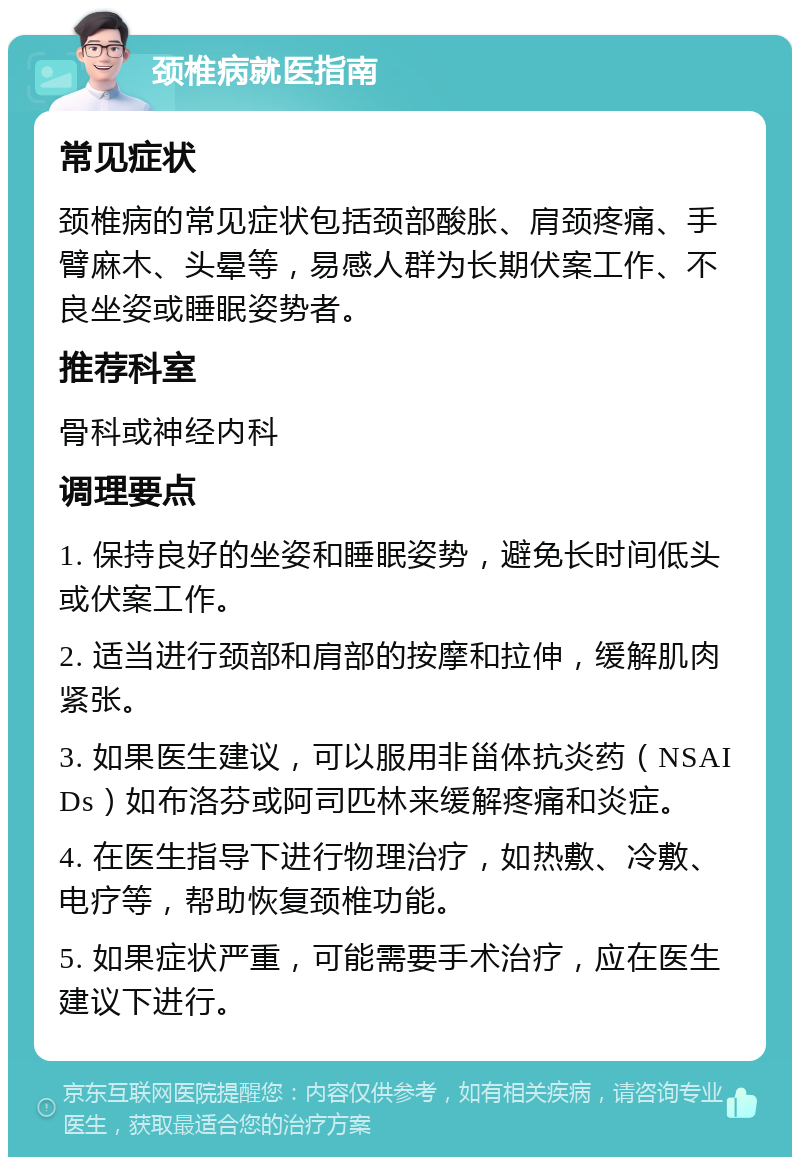 颈椎病就医指南 常见症状 颈椎病的常见症状包括颈部酸胀、肩颈疼痛、手臂麻木、头晕等，易感人群为长期伏案工作、不良坐姿或睡眠姿势者。 推荐科室 骨科或神经内科 调理要点 1. 保持良好的坐姿和睡眠姿势，避免长时间低头或伏案工作。 2. 适当进行颈部和肩部的按摩和拉伸，缓解肌肉紧张。 3. 如果医生建议，可以服用非甾体抗炎药（NSAIDs）如布洛芬或阿司匹林来缓解疼痛和炎症。 4. 在医生指导下进行物理治疗，如热敷、冷敷、电疗等，帮助恢复颈椎功能。 5. 如果症状严重，可能需要手术治疗，应在医生建议下进行。