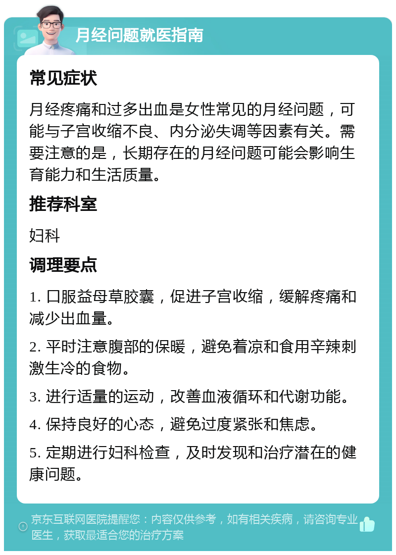 月经问题就医指南 常见症状 月经疼痛和过多出血是女性常见的月经问题，可能与子宫收缩不良、内分泌失调等因素有关。需要注意的是，长期存在的月经问题可能会影响生育能力和生活质量。 推荐科室 妇科 调理要点 1. 口服益母草胶囊，促进子宫收缩，缓解疼痛和减少出血量。 2. 平时注意腹部的保暖，避免着凉和食用辛辣刺激生冷的食物。 3. 进行适量的运动，改善血液循环和代谢功能。 4. 保持良好的心态，避免过度紧张和焦虑。 5. 定期进行妇科检查，及时发现和治疗潜在的健康问题。