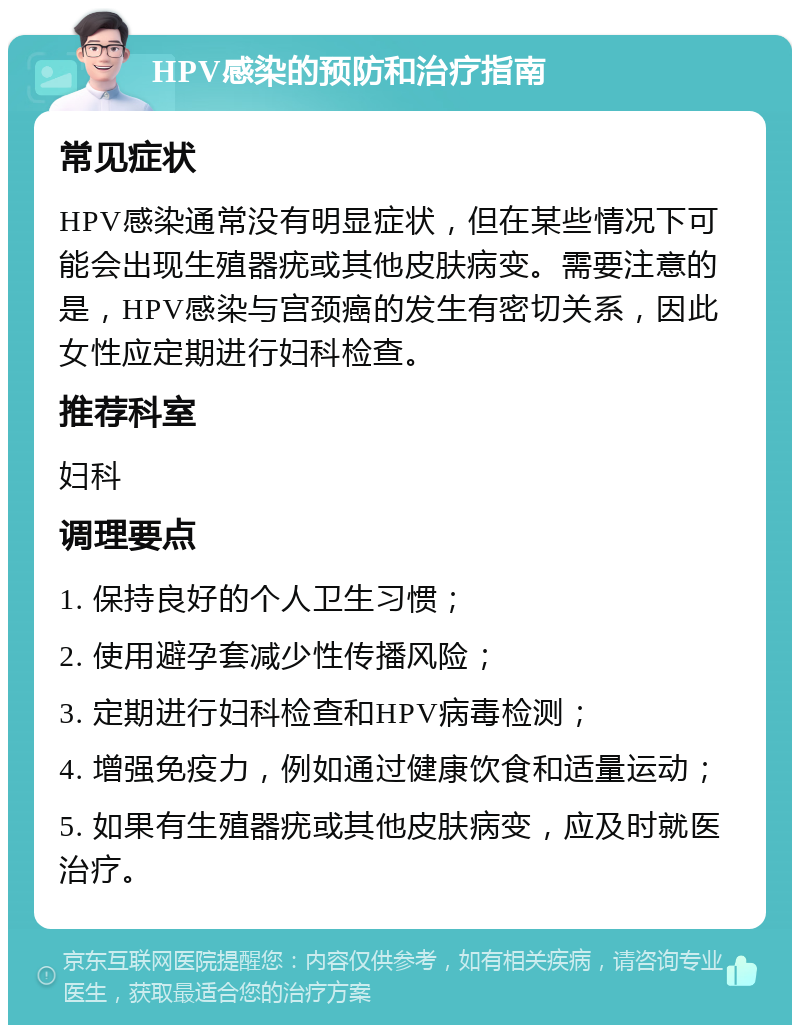 HPV感染的预防和治疗指南 常见症状 HPV感染通常没有明显症状，但在某些情况下可能会出现生殖器疣或其他皮肤病变。需要注意的是，HPV感染与宫颈癌的发生有密切关系，因此女性应定期进行妇科检查。 推荐科室 妇科 调理要点 1. 保持良好的个人卫生习惯； 2. 使用避孕套减少性传播风险； 3. 定期进行妇科检查和HPV病毒检测； 4. 增强免疫力，例如通过健康饮食和适量运动； 5. 如果有生殖器疣或其他皮肤病变，应及时就医治疗。