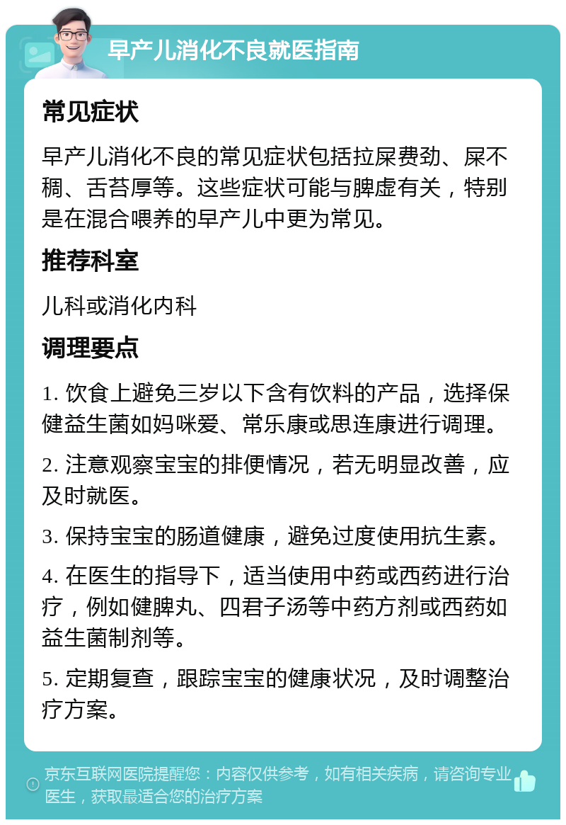 早产儿消化不良就医指南 常见症状 早产儿消化不良的常见症状包括拉屎费劲、屎不稠、舌苔厚等。这些症状可能与脾虚有关，特别是在混合喂养的早产儿中更为常见。 推荐科室 儿科或消化内科 调理要点 1. 饮食上避免三岁以下含有饮料的产品，选择保健益生菌如妈咪爱、常乐康或思连康进行调理。 2. 注意观察宝宝的排便情况，若无明显改善，应及时就医。 3. 保持宝宝的肠道健康，避免过度使用抗生素。 4. 在医生的指导下，适当使用中药或西药进行治疗，例如健脾丸、四君子汤等中药方剂或西药如益生菌制剂等。 5. 定期复查，跟踪宝宝的健康状况，及时调整治疗方案。