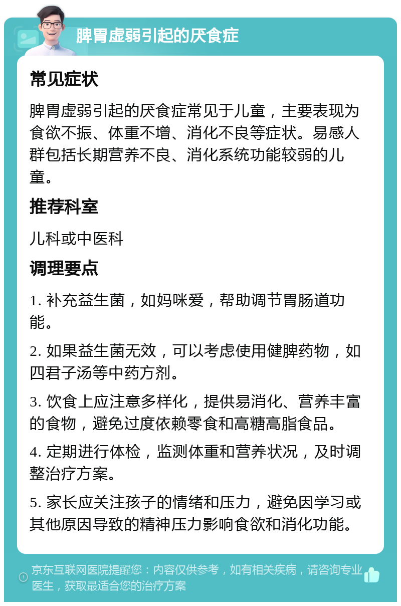 脾胃虚弱引起的厌食症 常见症状 脾胃虚弱引起的厌食症常见于儿童，主要表现为食欲不振、体重不增、消化不良等症状。易感人群包括长期营养不良、消化系统功能较弱的儿童。 推荐科室 儿科或中医科 调理要点 1. 补充益生菌，如妈咪爱，帮助调节胃肠道功能。 2. 如果益生菌无效，可以考虑使用健脾药物，如四君子汤等中药方剂。 3. 饮食上应注意多样化，提供易消化、营养丰富的食物，避免过度依赖零食和高糖高脂食品。 4. 定期进行体检，监测体重和营养状况，及时调整治疗方案。 5. 家长应关注孩子的情绪和压力，避免因学习或其他原因导致的精神压力影响食欲和消化功能。