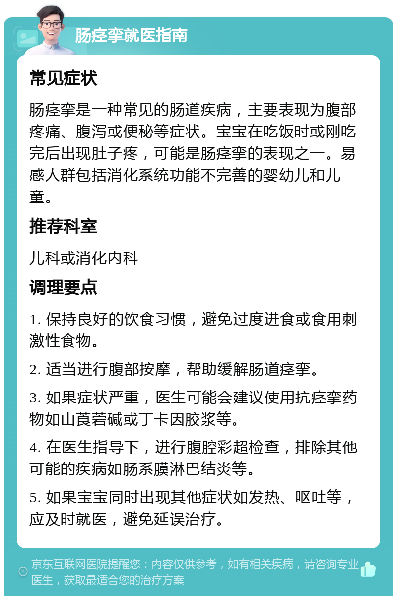 肠痉挛就医指南 常见症状 肠痉挛是一种常见的肠道疾病，主要表现为腹部疼痛、腹泻或便秘等症状。宝宝在吃饭时或刚吃完后出现肚子疼，可能是肠痉挛的表现之一。易感人群包括消化系统功能不完善的婴幼儿和儿童。 推荐科室 儿科或消化内科 调理要点 1. 保持良好的饮食习惯，避免过度进食或食用刺激性食物。 2. 适当进行腹部按摩，帮助缓解肠道痉挛。 3. 如果症状严重，医生可能会建议使用抗痉挛药物如山莨菪碱或丁卡因胶浆等。 4. 在医生指导下，进行腹腔彩超检查，排除其他可能的疾病如肠系膜淋巴结炎等。 5. 如果宝宝同时出现其他症状如发热、呕吐等，应及时就医，避免延误治疗。