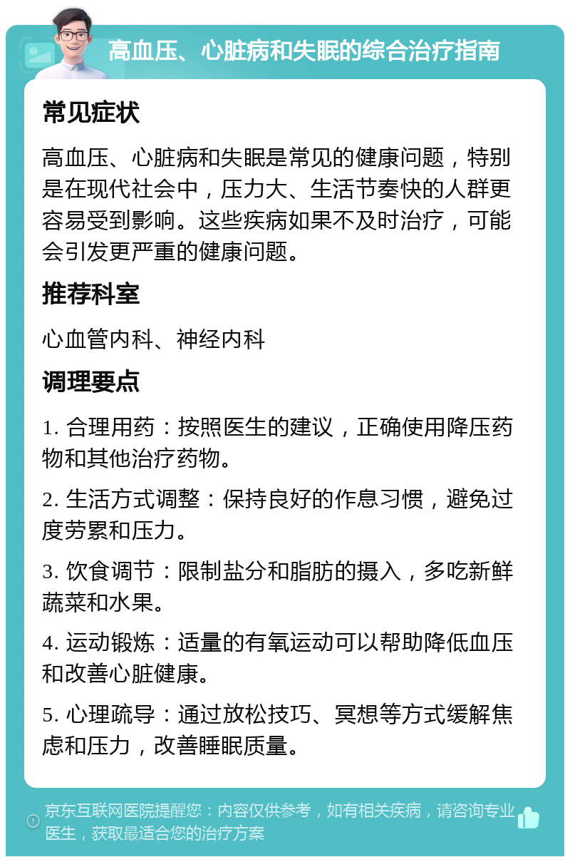 高血压、心脏病和失眠的综合治疗指南 常见症状 高血压、心脏病和失眠是常见的健康问题，特别是在现代社会中，压力大、生活节奏快的人群更容易受到影响。这些疾病如果不及时治疗，可能会引发更严重的健康问题。 推荐科室 心血管内科、神经内科 调理要点 1. 合理用药：按照医生的建议，正确使用降压药物和其他治疗药物。 2. 生活方式调整：保持良好的作息习惯，避免过度劳累和压力。 3. 饮食调节：限制盐分和脂肪的摄入，多吃新鲜蔬菜和水果。 4. 运动锻炼：适量的有氧运动可以帮助降低血压和改善心脏健康。 5. 心理疏导：通过放松技巧、冥想等方式缓解焦虑和压力，改善睡眠质量。