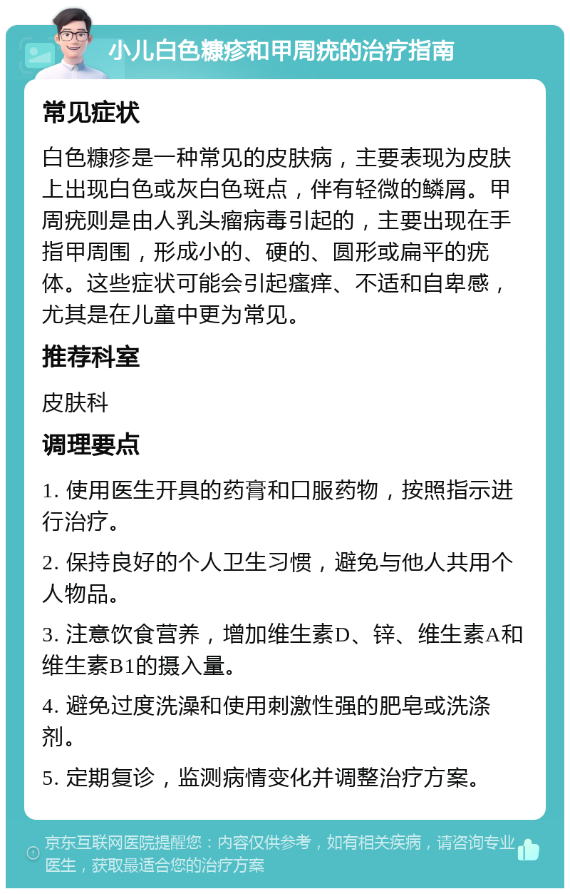 小儿白色糠疹和甲周疣的治疗指南 常见症状 白色糠疹是一种常见的皮肤病，主要表现为皮肤上出现白色或灰白色斑点，伴有轻微的鳞屑。甲周疣则是由人乳头瘤病毒引起的，主要出现在手指甲周围，形成小的、硬的、圆形或扁平的疣体。这些症状可能会引起瘙痒、不适和自卑感，尤其是在儿童中更为常见。 推荐科室 皮肤科 调理要点 1. 使用医生开具的药膏和口服药物，按照指示进行治疗。 2. 保持良好的个人卫生习惯，避免与他人共用个人物品。 3. 注意饮食营养，增加维生素D、锌、维生素A和维生素B1的摄入量。 4. 避免过度洗澡和使用刺激性强的肥皂或洗涤剂。 5. 定期复诊，监测病情变化并调整治疗方案。