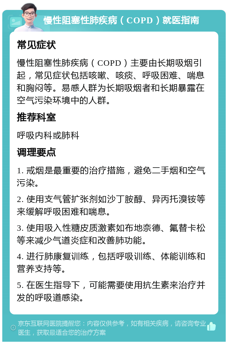 慢性阻塞性肺疾病（COPD）就医指南 常见症状 慢性阻塞性肺疾病（COPD）主要由长期吸烟引起，常见症状包括咳嗽、咳痰、呼吸困难、喘息和胸闷等。易感人群为长期吸烟者和长期暴露在空气污染环境中的人群。 推荐科室 呼吸内科或肺科 调理要点 1. 戒烟是最重要的治疗措施，避免二手烟和空气污染。 2. 使用支气管扩张剂如沙丁胺醇、异丙托溴铵等来缓解呼吸困难和喘息。 3. 使用吸入性糖皮质激素如布地奈德、氟替卡松等来减少气道炎症和改善肺功能。 4. 进行肺康复训练，包括呼吸训练、体能训练和营养支持等。 5. 在医生指导下，可能需要使用抗生素来治疗并发的呼吸道感染。