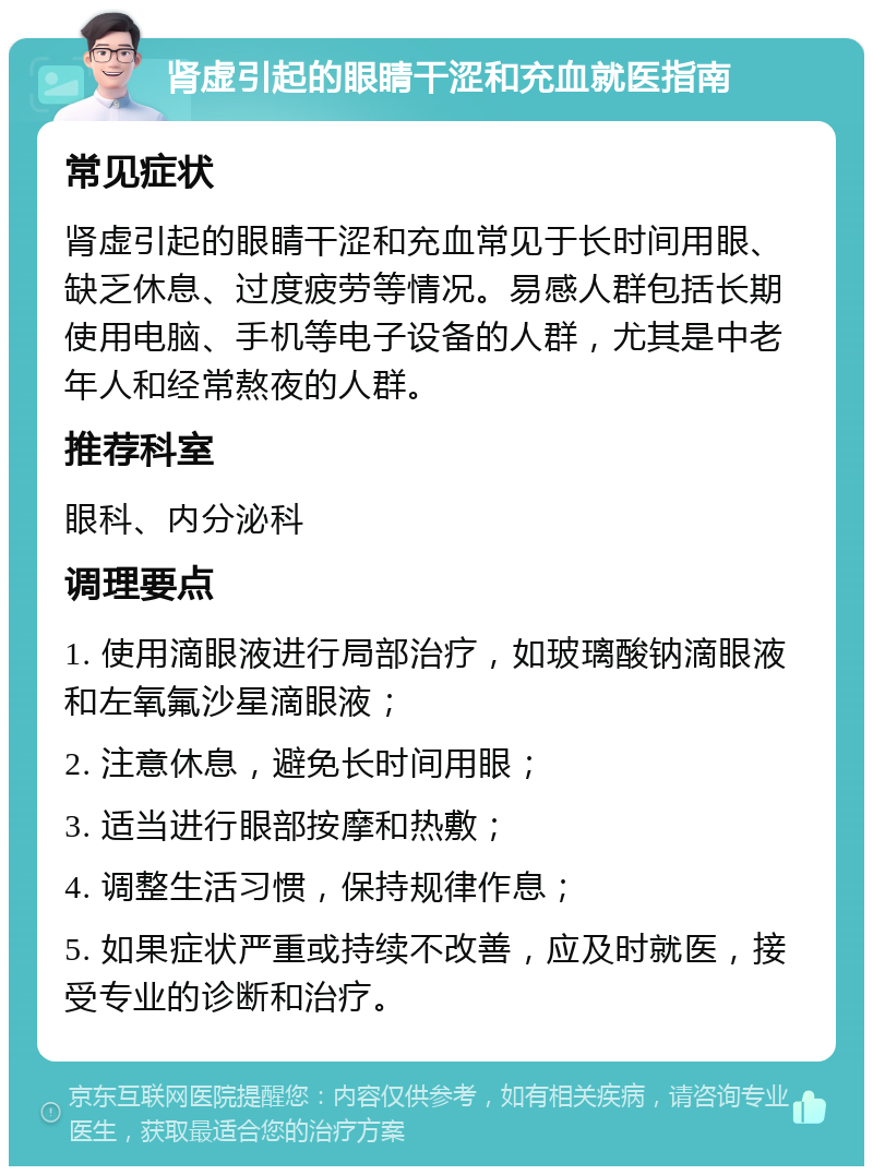 肾虚引起的眼睛干涩和充血就医指南 常见症状 肾虚引起的眼睛干涩和充血常见于长时间用眼、缺乏休息、过度疲劳等情况。易感人群包括长期使用电脑、手机等电子设备的人群，尤其是中老年人和经常熬夜的人群。 推荐科室 眼科、内分泌科 调理要点 1. 使用滴眼液进行局部治疗，如玻璃酸钠滴眼液和左氧氟沙星滴眼液； 2. 注意休息，避免长时间用眼； 3. 适当进行眼部按摩和热敷； 4. 调整生活习惯，保持规律作息； 5. 如果症状严重或持续不改善，应及时就医，接受专业的诊断和治疗。