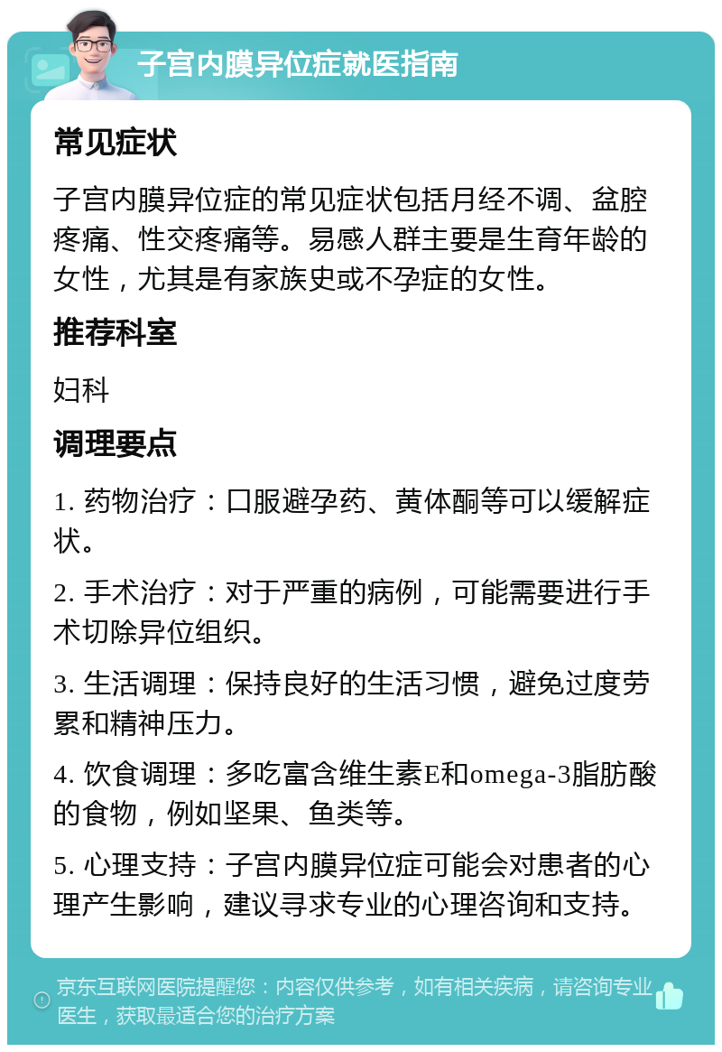 子宫内膜异位症就医指南 常见症状 子宫内膜异位症的常见症状包括月经不调、盆腔疼痛、性交疼痛等。易感人群主要是生育年龄的女性，尤其是有家族史或不孕症的女性。 推荐科室 妇科 调理要点 1. 药物治疗：口服避孕药、黄体酮等可以缓解症状。 2. 手术治疗：对于严重的病例，可能需要进行手术切除异位组织。 3. 生活调理：保持良好的生活习惯，避免过度劳累和精神压力。 4. 饮食调理：多吃富含维生素E和omega-3脂肪酸的食物，例如坚果、鱼类等。 5. 心理支持：子宫内膜异位症可能会对患者的心理产生影响，建议寻求专业的心理咨询和支持。