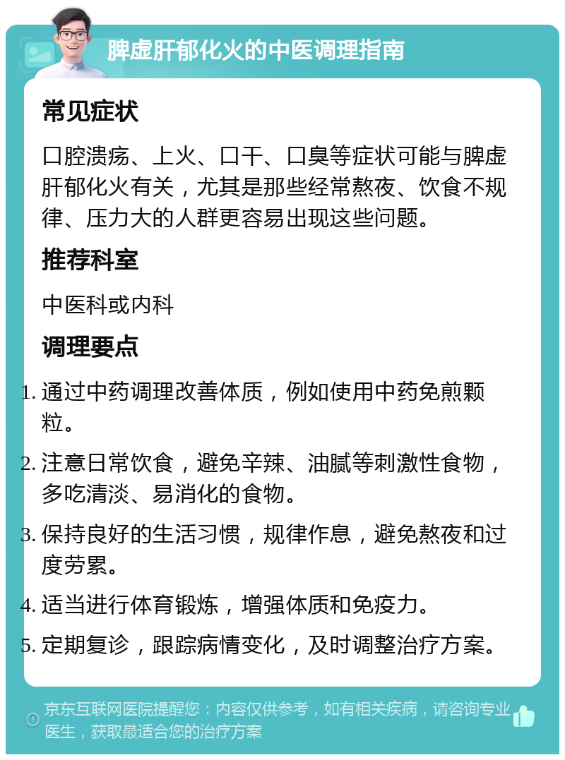 脾虚肝郁化火的中医调理指南 常见症状 口腔溃疡、上火、口干、口臭等症状可能与脾虚肝郁化火有关，尤其是那些经常熬夜、饮食不规律、压力大的人群更容易出现这些问题。 推荐科室 中医科或内科 调理要点 通过中药调理改善体质，例如使用中药免煎颗粒。 注意日常饮食，避免辛辣、油腻等刺激性食物，多吃清淡、易消化的食物。 保持良好的生活习惯，规律作息，避免熬夜和过度劳累。 适当进行体育锻炼，增强体质和免疫力。 定期复诊，跟踪病情变化，及时调整治疗方案。