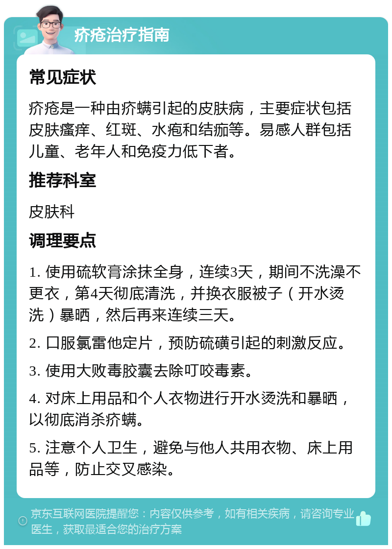 疥疮治疗指南 常见症状 疥疮是一种由疥螨引起的皮肤病，主要症状包括皮肤瘙痒、红斑、水疱和结痂等。易感人群包括儿童、老年人和免疫力低下者。 推荐科室 皮肤科 调理要点 1. 使用硫软膏涂抹全身，连续3天，期间不洗澡不更衣，第4天彻底清洗，并换衣服被子（开水烫洗）暴晒，然后再来连续三天。 2. 口服氯雷他定片，预防硫磺引起的刺激反应。 3. 使用大败毒胶囊去除叮咬毒素。 4. 对床上用品和个人衣物进行开水烫洗和暴晒，以彻底消杀疥螨。 5. 注意个人卫生，避免与他人共用衣物、床上用品等，防止交叉感染。