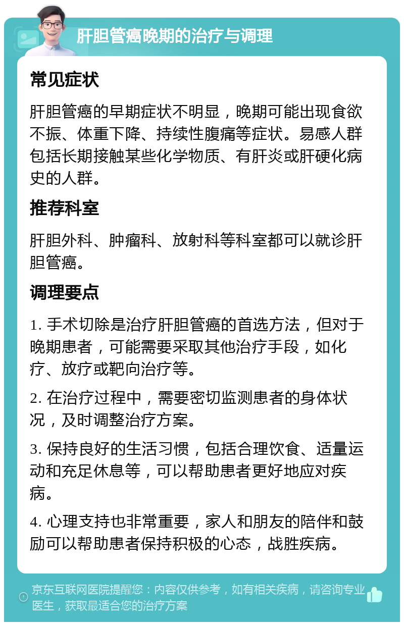 肝胆管癌晚期的治疗与调理 常见症状 肝胆管癌的早期症状不明显，晚期可能出现食欲不振、体重下降、持续性腹痛等症状。易感人群包括长期接触某些化学物质、有肝炎或肝硬化病史的人群。 推荐科室 肝胆外科、肿瘤科、放射科等科室都可以就诊肝胆管癌。 调理要点 1. 手术切除是治疗肝胆管癌的首选方法，但对于晚期患者，可能需要采取其他治疗手段，如化疗、放疗或靶向治疗等。 2. 在治疗过程中，需要密切监测患者的身体状况，及时调整治疗方案。 3. 保持良好的生活习惯，包括合理饮食、适量运动和充足休息等，可以帮助患者更好地应对疾病。 4. 心理支持也非常重要，家人和朋友的陪伴和鼓励可以帮助患者保持积极的心态，战胜疾病。