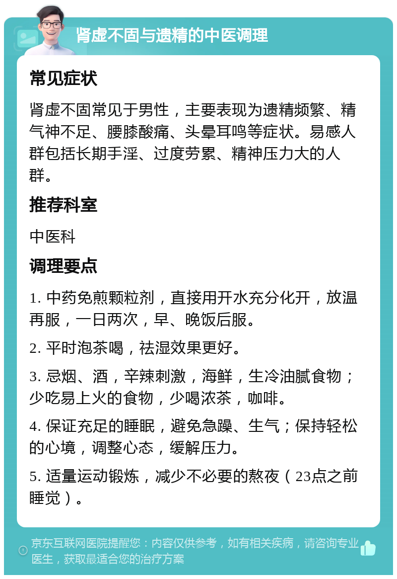 肾虚不固与遗精的中医调理 常见症状 肾虚不固常见于男性，主要表现为遗精频繁、精气神不足、腰膝酸痛、头晕耳鸣等症状。易感人群包括长期手淫、过度劳累、精神压力大的人群。 推荐科室 中医科 调理要点 1. 中药免煎颗粒剂，直接用开水充分化开，放温再服，一日两次，早、晚饭后服。 2. 平时泡茶喝，祛湿效果更好。 3. 忌烟、酒，辛辣刺激，海鲜，生冷油腻食物；少吃易上火的食物，少喝浓茶，咖啡。 4. 保证充足的睡眠，避免急躁、生气；保持轻松的心境，调整心态，缓解压力。 5. 适量运动锻炼，减少不必要的熬夜（23点之前睡觉）。